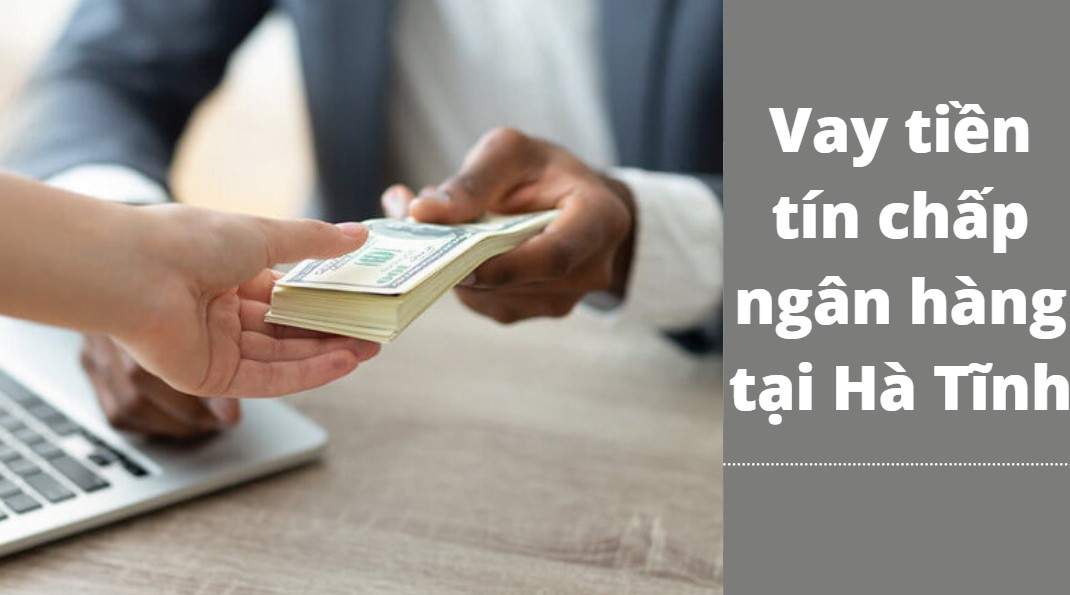 Vay tín chấp ngân hàng ở Hà Tĩnh được tối đa bao nhiêu tiền? Ngân hàng nào cho vay?